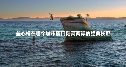 垒心桥在哪个城市厦门陆河两岸的经典长廊