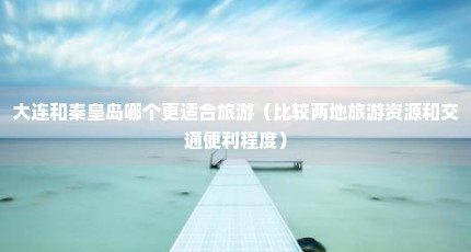 大连和秦皇岛哪个更适合旅游（比较两地旅游资源和交通便利程度）