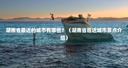 湖南省最近的城市有哪些？（湖南省临近城市景点介绍）