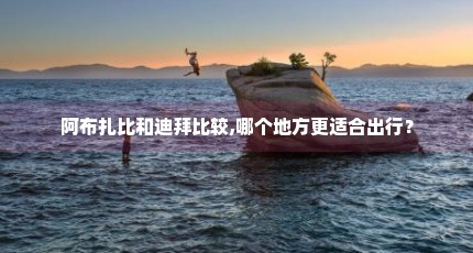阿布扎比和迪拜比较,哪个地方更适合出行？