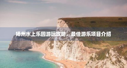 扬州水上乐园游玩攻略，最佳游乐项目介绍
