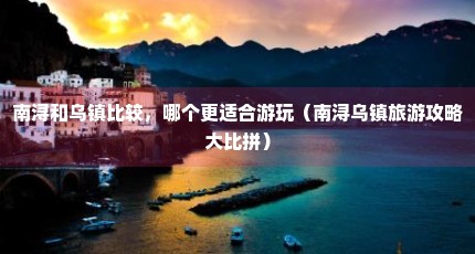 南浔和乌镇比较，哪个更适合游玩（南浔乌镇旅游攻略大比拼）