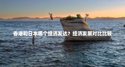 香港和日本哪个经济发达？经济发展对比比较