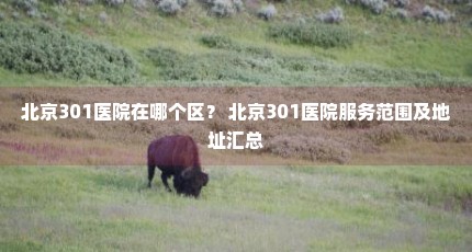 北京301医院在哪个区？ 北京301医院服务范围及地址汇总
