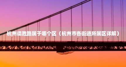 杭州德胜路属于哪个区（杭州市各街道所属区详解）