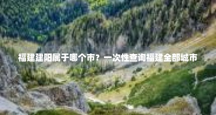 福建建阳属于哪个市？一次性查询福建全部城市