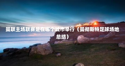 曼联主场联赛是在哪个城市举行（曼彻斯特足球场地总结）