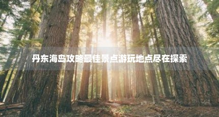 丹东海岛攻略最佳景点游玩地点尽在探索