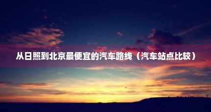 从日照到北京最便宜的汽车路线（汽车站点比较）