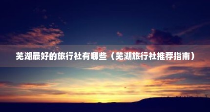 芜湖最好的旅行社有哪些（芜湖旅行社推荐指南）
