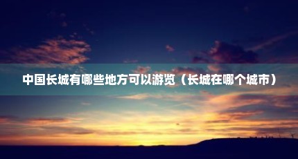 中国长城有哪些地方可以游览（长城在哪个城市）