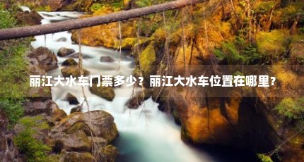 丽江大水车门票多少？丽江大水车位置在哪里？