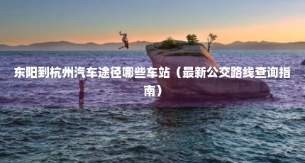 东阳到杭州汽车途径哪些车站（最新公交路线查询指南）