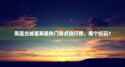 凤凰古城苗寨最热门景点排行榜，哪个好玩？