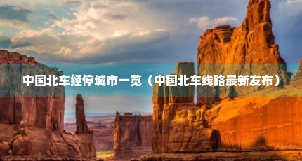 中国北车经停城市一览（中国北车线路最新发布）