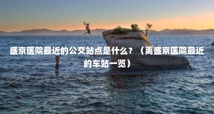 盛京医院最近的公交站点是什么？（离盛京医院最近的车站一览）