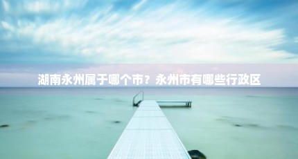 湖南永州属于哪个市？永州市有哪些行政区