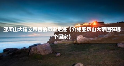 亚历山大建立帝国的历史足迹（介绍亚历山大帝国在哪个国家）