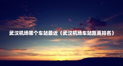 武汉机场哪个车站最近（武汉机场车站距离排名）