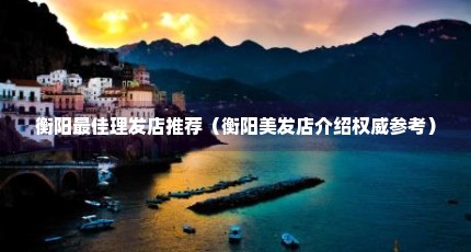 衡阳最佳理发店推荐（衡阳美发店介绍权威参考）