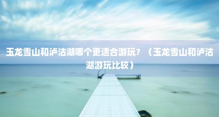 玉龙雪山和泸沽湖哪个更适合游玩？（玉龙雪山和泸沽湖游玩比较）