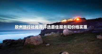 胶州旅行社推荐评选最佳服务和价格实惠
