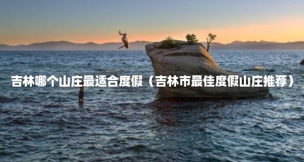 吉林哪个山庄最适合度假（吉林市最佳度假山庄推荐）