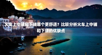 火车上中铺和下铺哪个更舒适？比较分析火车上中铺和下铺的优缺点
