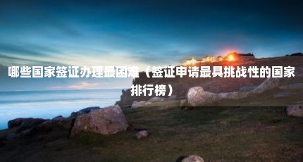 哪些国家签证办理最困难（签证申请最具挑战性的国家排行榜）