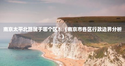 南京太平北路属于哪个区？（南京市各区行政边界分析）
