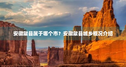 安徽歙县属于哪个市？安徽歙县城乡概况介绍