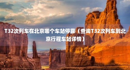 T32次列车在北京哪个车站停靠（查询T32次列车到北京行程车站详情）