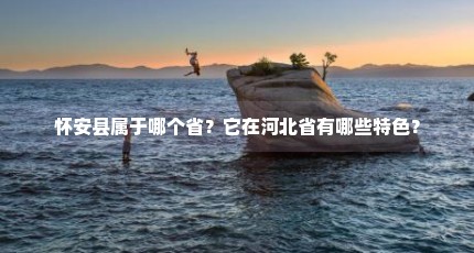 怀安县属于哪个省？它在河北省有哪些特色？