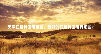 天津口腔科医院排名，最好的口腔科医院有哪些？