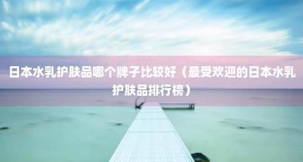日本水乳护肤品哪个牌子比较好（最受欢迎的日本水乳护肤品排行榜）