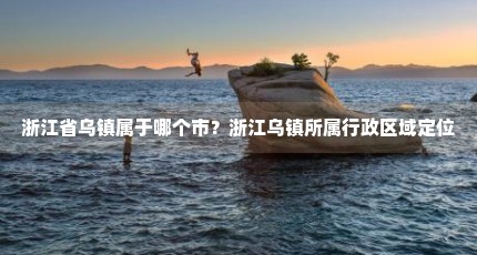 浙江省乌镇属于哪个市？浙江乌镇所属行政区域定位