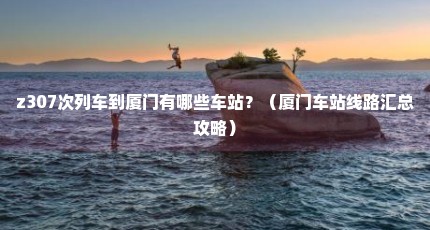 z307次列车到厦门有哪些车站？（厦门车站线路汇总攻略）