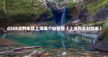 d308次列车在上海哪个站停靠（上海列车时刻表）