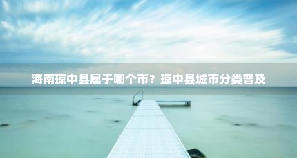 海南琼中县属于哪个市？琼中县城市分类普及