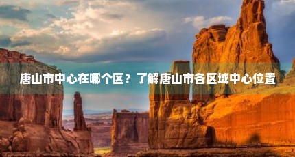 唐山市中心在哪个区？了解唐山市各区域中心位置
