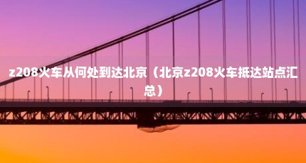 z208火车从何处到达北京（北京z208火车抵达站点汇总）