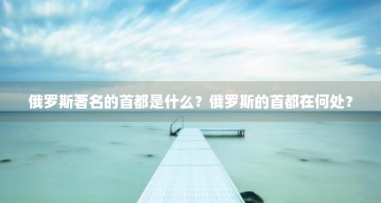 俄罗斯著名的首都是什么？俄罗斯的首都在何处？
