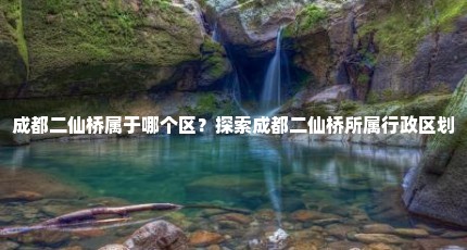 成都二仙桥属于哪个区？探索成都二仙桥所属行政区划