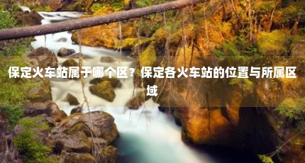 保定火车站属于哪个区？保定各火车站的位置与所属区域