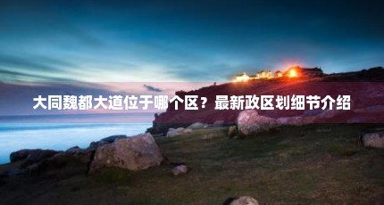 大同魏都大道位于哪个区？最新政区划细节介绍