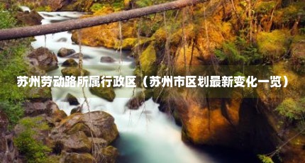 苏州劳动路所属行政区（苏州市区划最新变化一览）