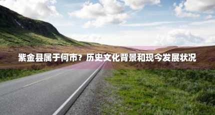 紫金县属于何市？历史文化背景和现今发展状况