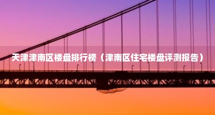 天津津南区楼盘排行榜（津南区住宅楼盘评测报告）