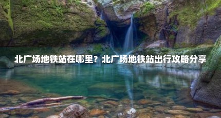北广场地铁站在哪里？北广场地铁站出行攻略分享