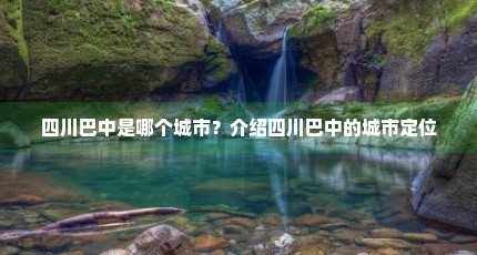 四川巴中是哪个城市？介绍四川巴中的城市定位